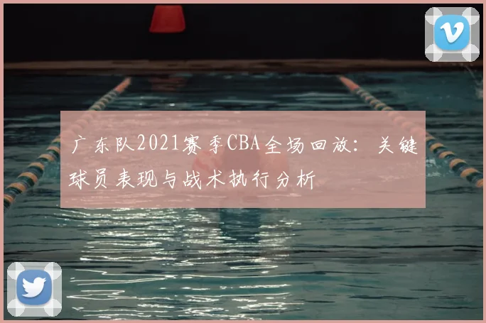 广东队2021赛季CBA全场回放：关键球员表现与战术执行分析