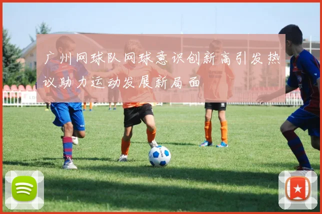 广州网球队网球意识创新高引发热议助力运动发展新局面