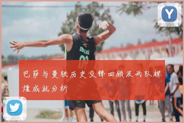 巴萨与曼联历史交锋回顾及两队辉煌成就分析