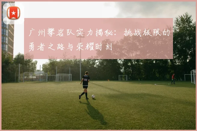 广州攀岩队实力揭秘：挑战极限的勇者之路与荣耀时刻