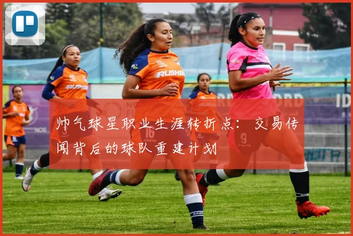 帅气球星职业生涯转折点：交易传闻背后的球队重建计划